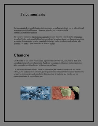 Tricomoniasis


La tricomoniasis es una Infección de transmisión sexual caracterizada por la infección del
aparato urogenital del hombre y de otros animales por protozoos de la
especieTrichomonasvaginalis.

En los seres humanos, Trichomonasvaginalis se suele trasmitir a través de las relaciones
sexuales. En las mujeres es habitual encontrarlo en la vagina, donde con frecuencia origina
sensación de quemazón, prurito y exudado irritativo; en los hombres puede afectar a la
próstata y la uretra ; y en ambos sexos irrita la vejiga.




Chancro
Un chancro es una lesión redondeada, ligeramente sobreelevada, con pérdida de la piel,
causada por una infección bacteriana. Puede ser causada por diferentes microorganismos,
tales como Haemophilusducreyi o Treponema pallidum.

Las bacterias causantes de esta lesión se transmiten por contacto directo con una lesión
activa, o por las relaciones sexuales, por lo que se consideran enfermedades de transmisión
sexual. La lesión se presenta en el sitio de ingreso de la bacteria, que pueden ser los
órganos genitales, la boca, el ano, etc.
 