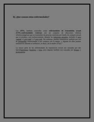 b) ¿Que causan estas enfermedades?




  Las (ITS), también conocidas como enfermedades de transmisión sexual
  (ETS),oenfermedades venéreas son un conjunto de afecciones clínicas
  infectocontagiosas que se transmiten de persona a persona por medio de contacto sexual
  que se produce, casi exclusivamente, durante las relaciones sexuales, incluido el sexo
  vaginal, el sexo anal y el sexo oral. Sin embargo, pueden transmitirse también por uso
  de jeringuillas contaminadas o por contacto con la sangre, y algunas de ellas pueden
  transmitirse durante el embarazo, es decir, de la madre al hijo.2

  La mayor parte de las enfermedades de transmisión sexual son causadas por dos
  tiposdegérmenes: bacterias y virus, pero algunas también son causadas por hongos y
  protozoarios.
 
