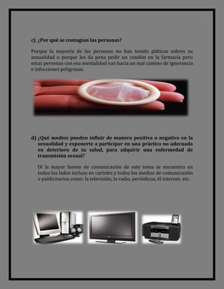 c) ¿Por qué se contagian las personas?

Porque la mayoría de las personas no han tenido pláticas sobres su
sexualidad o porque les da pena pedir un condón en la farmacia pero
estas personas con esa mentalidad van hacia un mal camino de ignorancia
e infecciones peligrosas.




d) ¿Qué medios pueden influir de manera positiva o negativa en la
   sexualidad y exponerte a participar en una práctica no adecuada
   en deterioro de tu salud, para adquirir una enfermedad de
   transmisión sexual?

  Oí la mayor fuente de comunicación de este tema se encuentra en
  todos los lados incluso en carteles y todos los medios de comunicación
  o publicitarios como: la televisión, la radio, periódicos, él internet. etc.
 
