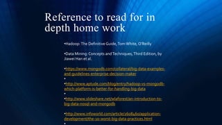 Reference to read for in
depth home work
•Hadoop:The Definitive Guide,Tom White, O’Reilly
•Data Mining: Concepts andTechniques,Third Edition, by
Jiawei Han et al.
•https://www.mongodb.com/collateral/big-data-examples-
and-guidelines-enterprise-decision-maker
•
•http://www.aptude.com/blog/entry/hadoop-vs-mongodb-
which-platform-is-better-for-handling-big-data
•
•http://www.slideshare.net/wlaforest/an-introduction-to-
big-data-nosql-and-mongodb
•http://www.infoworld.com/article/2608460/application-
development/the-10-worst-big-data-practices.html
 