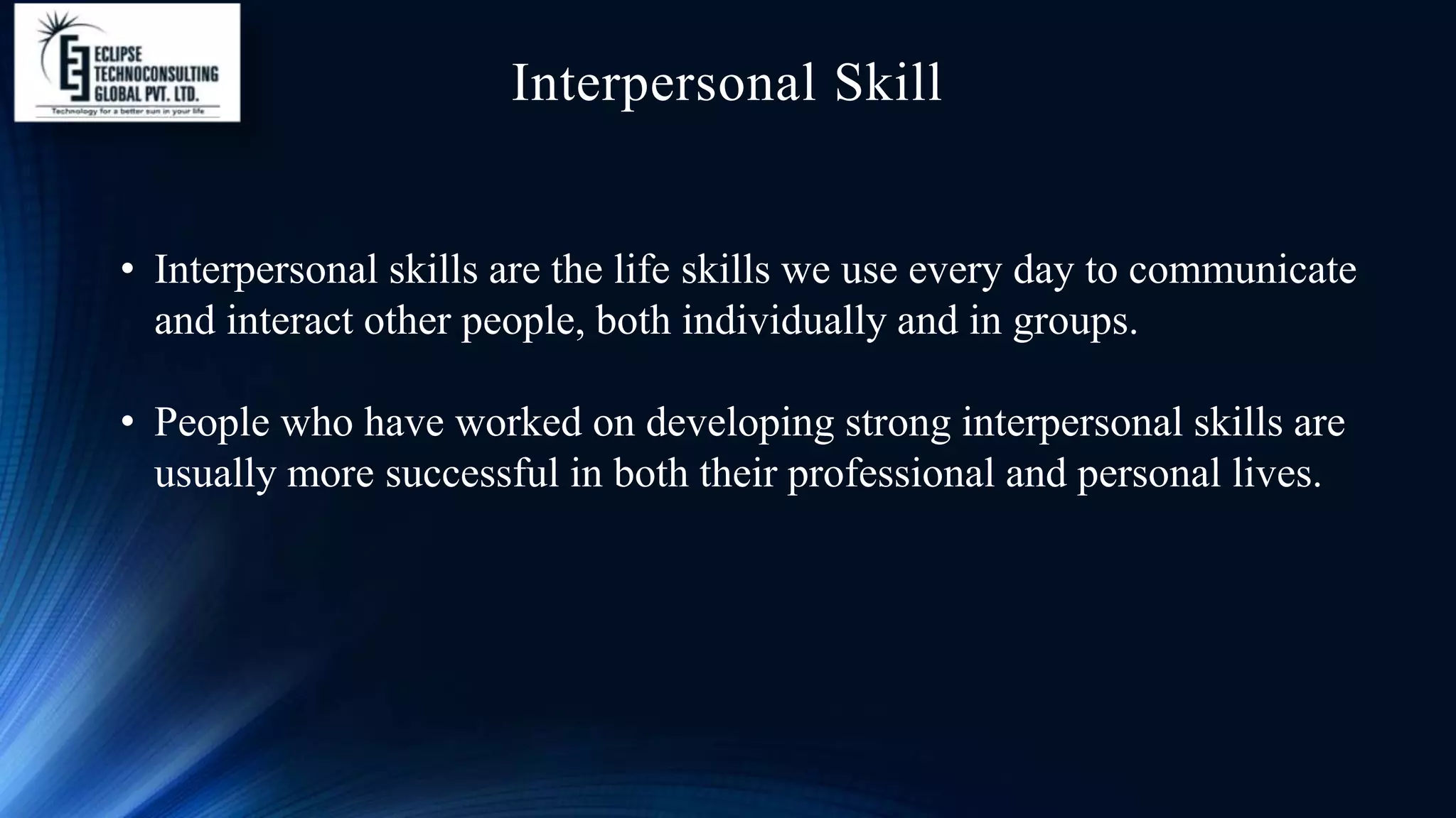 Interpersonal Skill
• Interpersonal skills are the life skills we use every day to communicate
and interact other people, both individually and in groups.
• People who have worked on developing strong interpersonal skills are
usually more successful in both their professional and personal lives.
 
