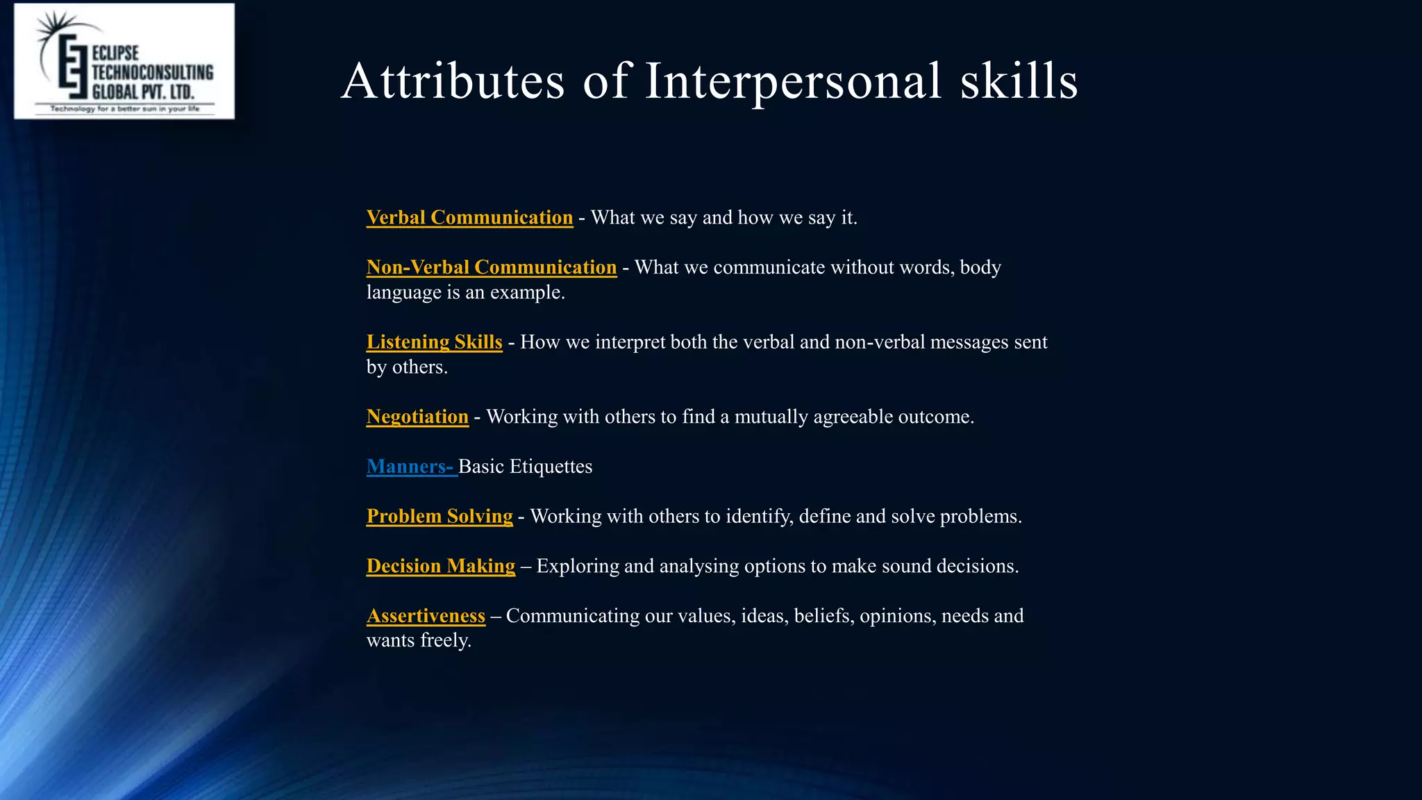 Attributes of Interpersonal skills
Verbal Communication - What we say and how we say it.
Non-Verbal Communication - What we communicate without words, body
language is an example.
Listening Skills - How we interpret both the verbal and non-verbal messages sent
by others.
Negotiation - Working with others to find a mutually agreeable outcome.
Manners- Basic Etiquettes
Problem Solving - Working with others to identify, define and solve problems.
Decision Making – Exploring and analysing options to make sound decisions.
Assertiveness – Communicating our values, ideas, beliefs, opinions, needs and
wants freely.
 