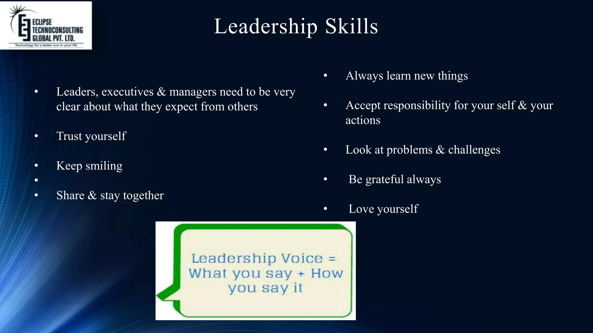 Leadership Skills
• Leaders, executives & managers need to be very
clear about what they expect from others
• Trust yourself
• Keep smiling
•
• Share & stay together
• Always learn new things
• Accept responsibility for your self & your
actions
• Look at problems & challenges
• Be grateful always
• Love yourself
 