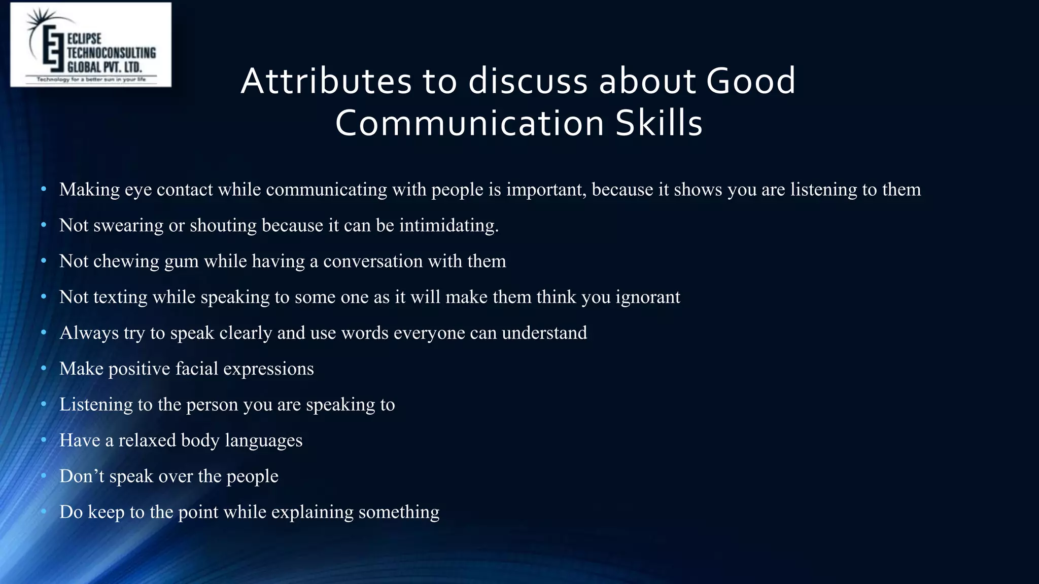 Attributes to discuss about Good
Communication Skills
• Making eye contact while communicating with people is important, because it shows you are listening to them
• Not swearing or shouting because it can be intimidating.
• Not chewing gum while having a conversation with them
• Not texting while speaking to some one as it will make them think you ignorant
• Always try to speak clearly and use words everyone can understand
• Make positive facial expressions
• Listening to the person you are speaking to
• Have a relaxed body languages
• Don’t speak over the people
• Do keep to the point while explaining something
 