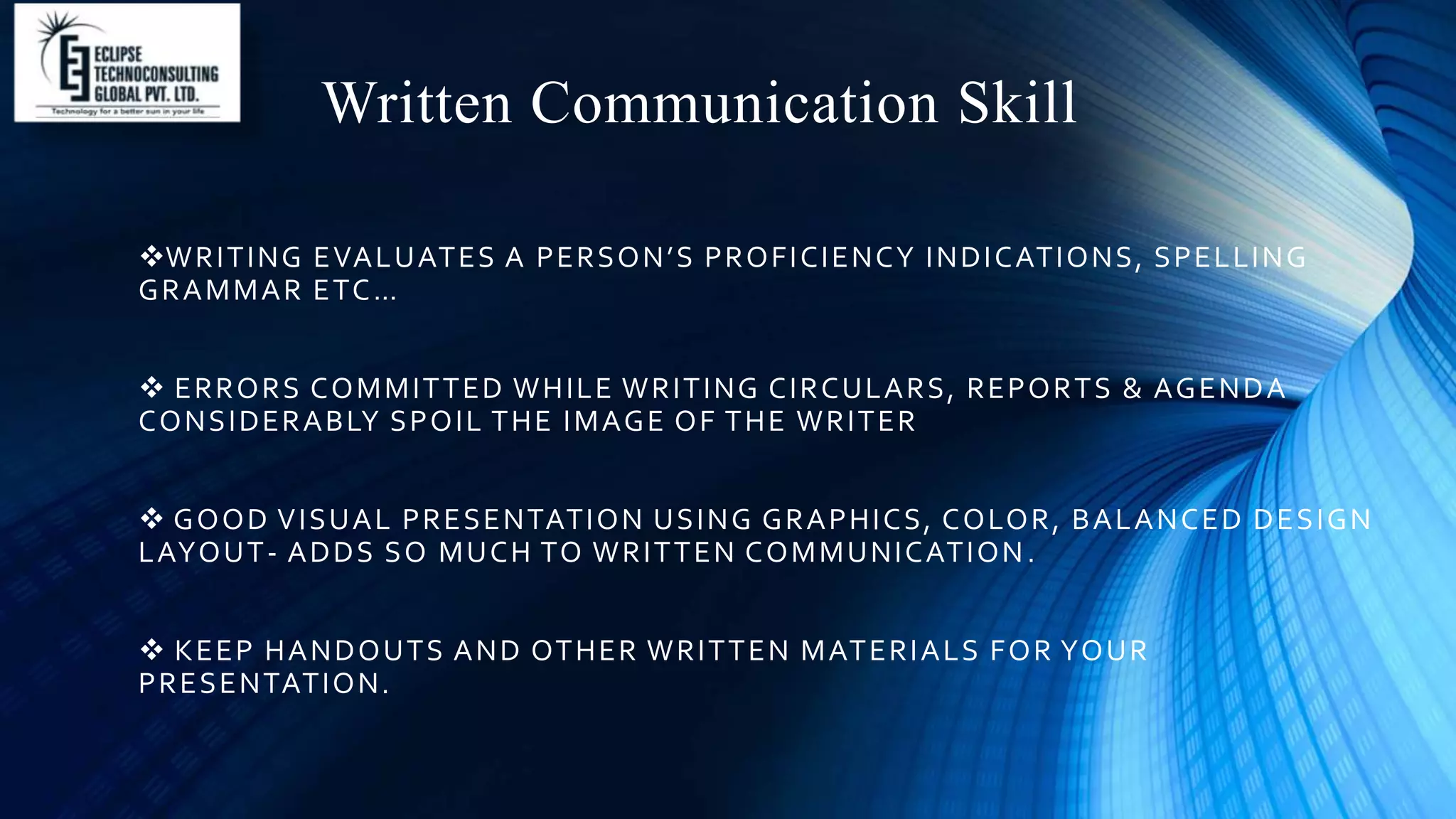 Written Communication Skill
WRITING EVALUATES A PERSON’S PROFICIENCY INDICATIONS, SPELLING
GRAMMAR ETC…
 ERRORS COMMITTED WHILE WRITING CIRCULARS, REPORTS & AGENDA
CONSIDERABLY SPOIL THE IMAGE OF THE WRITER
 GOOD VISUAL PRESENTATION USING GRAPHICS, COLOR, BALANCED DESIGN
LAYOUT- ADDS SO MUCH TO WRITTEN COMMUNICATION.
 KEEP HANDOUTS AND OTHER WRITTEN MATERIALS FOR YOUR
PRESENTATION.
 