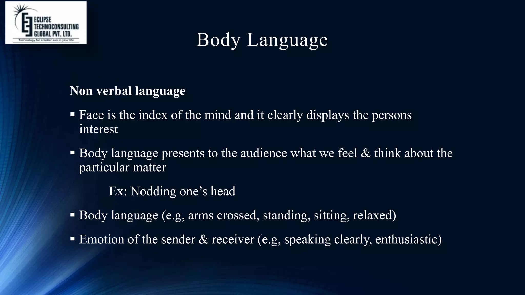 Body Language
Non verbal language
 Face is the index of the mind and it clearly displays the persons
interest
 Body language presents to the audience what we feel & think about the
particular matter
Ex: Nodding one’s head
 Body language (e.g, arms crossed, standing, sitting, relaxed)
 Emotion of the sender & receiver (e.g, speaking clearly, enthusiastic)
 