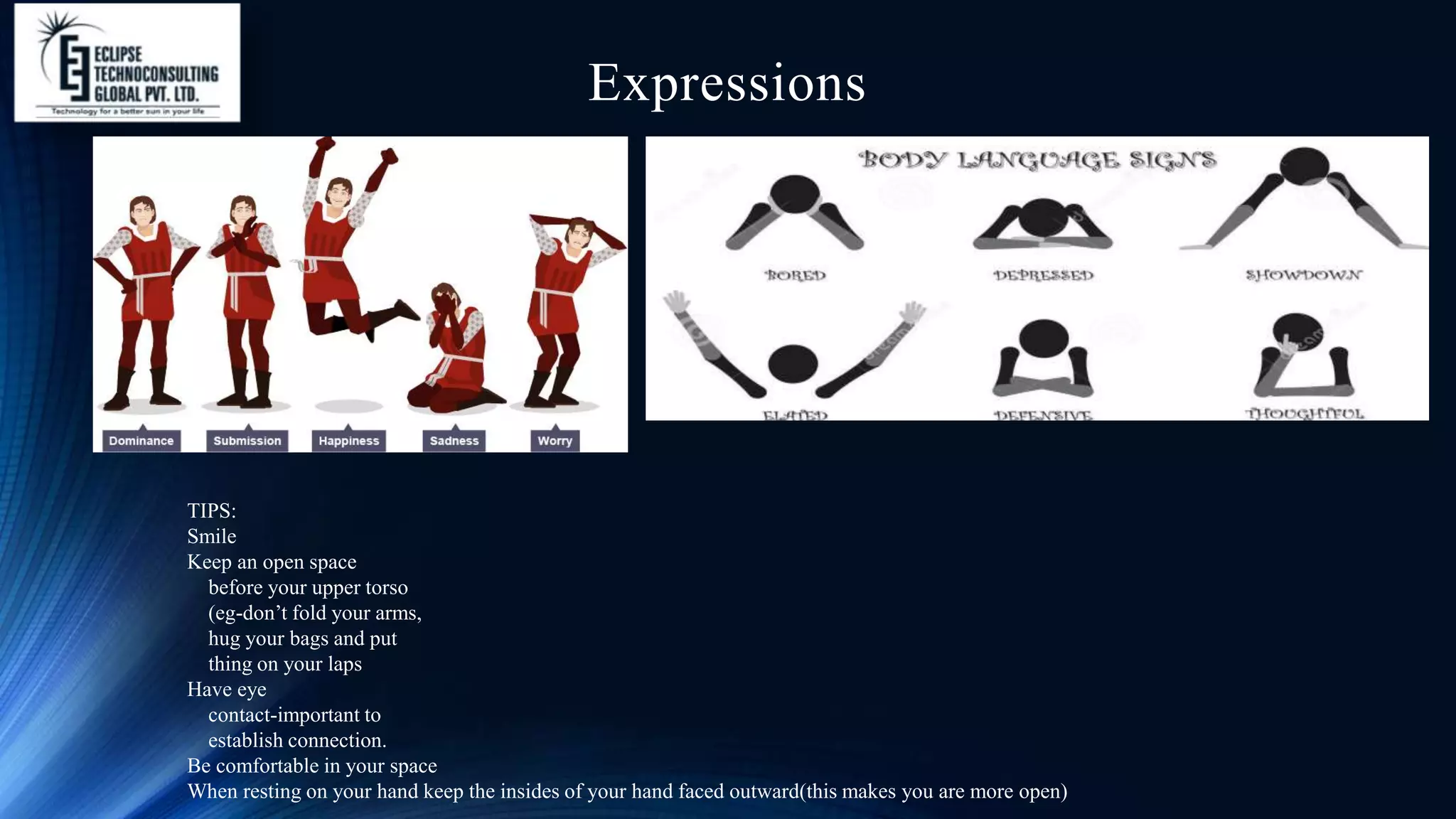 Expressions
TIPS:
Smile
Keep an open space
before your upper torso
(eg-don’t fold your arms,
hug your bags and put
thing on your laps
Have eye
contact-important to
establish connection.
Be comfortable in your space
When resting on your hand keep the insides of your hand faced outward(this makes you are more open)
 