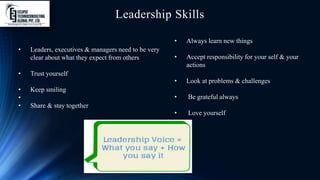 Leadership Skills
• Leaders, executives & managers need to be very
clear about what they expect from others
• Trust yourself
• Keep smiling
•
• Share & stay together
• Always learn new things
• Accept responsibility for your self & your
actions
• Look at problems & challenges
• Be grateful always
• Love yourself
 