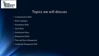 Topics we will discuss
• Communication Skills
• Body Languages
• Presentation Skills
• Team Work
• Professional Ethics
• Interpersonal Skills
• Time and Stress Management
• Leadership Management Skill
 