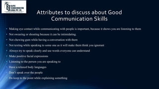 Attributes to discuss about Good
Communication Skills
• Making eye contact while communicating with people is important, because it shows you are listening to them
• Not swearing or shouting because it can be intimidating.
• Not chewing gum while having a conversation with them
• Not texting while speaking to some one as it will make them think you ignorant
• Always try to speak clearly and use words everyone can understand
• Make positive facial expressions
• Listening to the person you are speaking to
• Have a relaxed body languages
• Don’t speak over the people
• Do keep to the point while explaining something
 