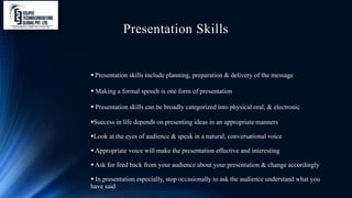 Presentation Skills
 Presentation skills include planning, preparation & delivery of the message
 Making a formal speech is one form of presentation
 Presentation skills can be broadly categorized into physical oral, & electronic
Success in life depends on presenting ideas in an appropriate manners
Look at the eyes of audience & speak in a natural, conversational voice
 Appropriate voice will make the presentation effective and interesting
 Ask for feed back from your audience about your presentation & change accordingly
 In presentation especially, stop occasionally to ask the audience understand what you
have said
 