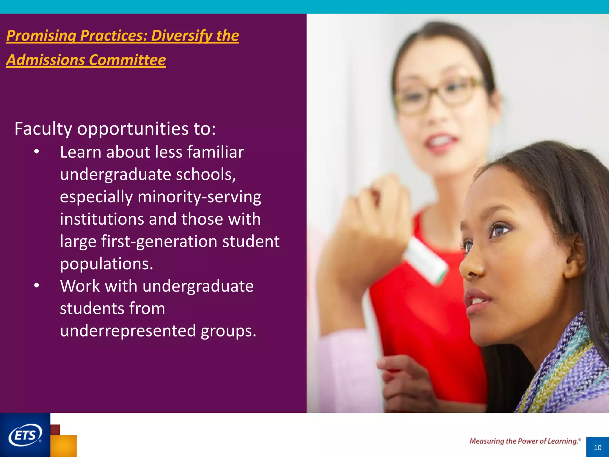 Faculty opportunities to:
• Learn about less familiar
undergraduate schools,
especially minority-serving
institutions and those with
large first-generation student
populations.
• Work with undergraduate
students from
underrepresented groups.
10
Promising Practices: Diversify the
Admissions Committee
 
