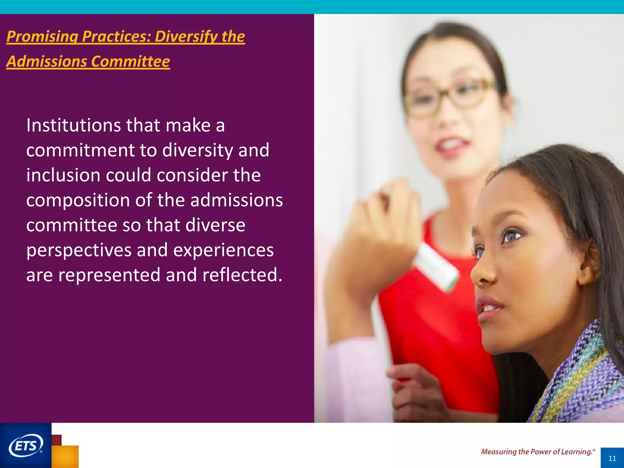 Institutions that make a
commitment to diversity and
inclusion could consider the
composition of the admissions
committee so that diverse
perspectives and experiences
are represented and reflected.
11
Promising Practices: Diversify the
Admissions Committee
 
