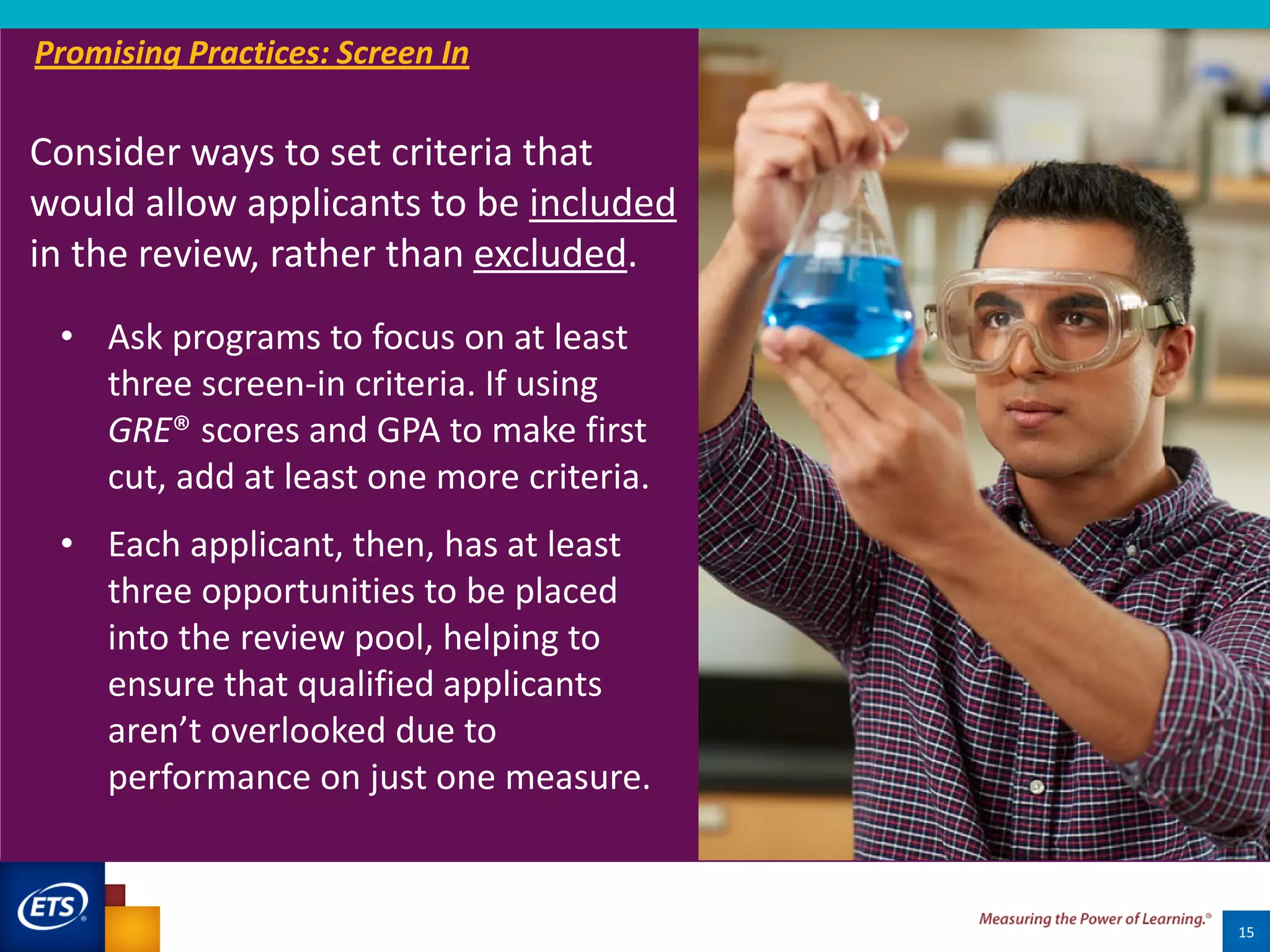 15
• Ask programs to focus on at least
three screen-in criteria. If using
GRE® scores and GPA to make first
cut, add at least one more criteria.
• Each applicant, then, has at least
three opportunities to be placed
into the review pool, helping to
ensure that qualified applicants
aren’t overlooked due to
performance on just one measure.
Promising Practices: Screen In
Consider ways to set criteria that
would allow applicants to be included
in the review, rather than excluded.
 