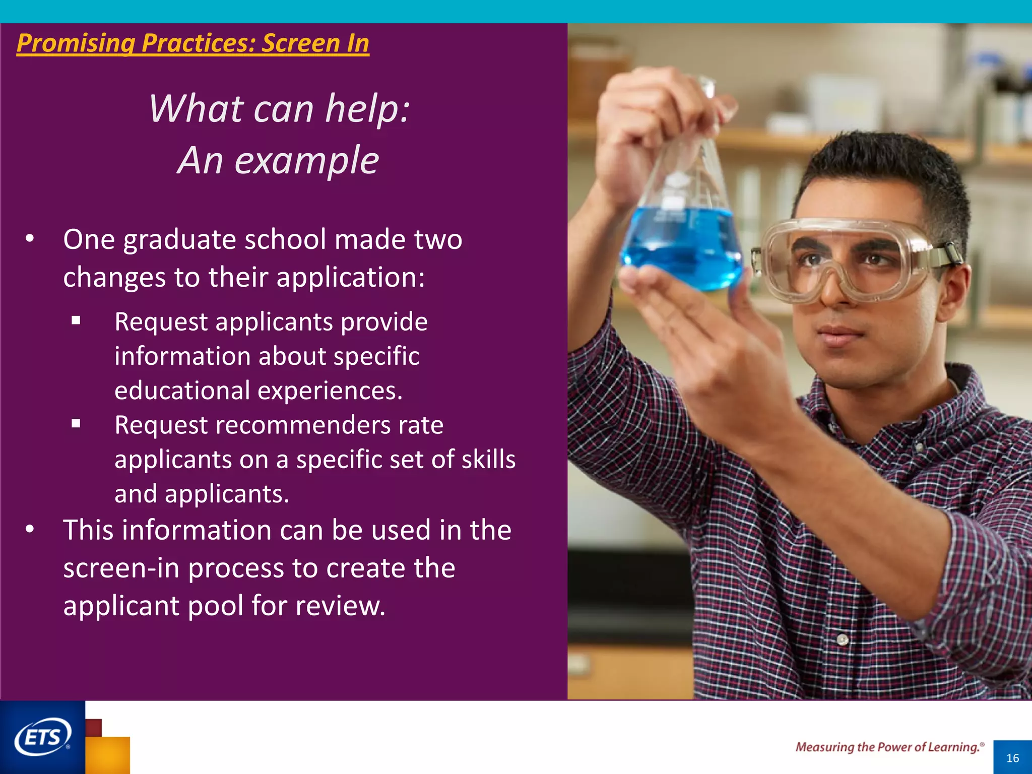 16
What can help:
An example
Promising Practices: Screen In
• One graduate school made two
changes to their application:
 Request applicants provide
information about specific
educational experiences.
 Request recommenders rate
applicants on a specific set of skills
and applicants.
• This information can be used in the
screen-in process to create the
applicant pool for review.
 