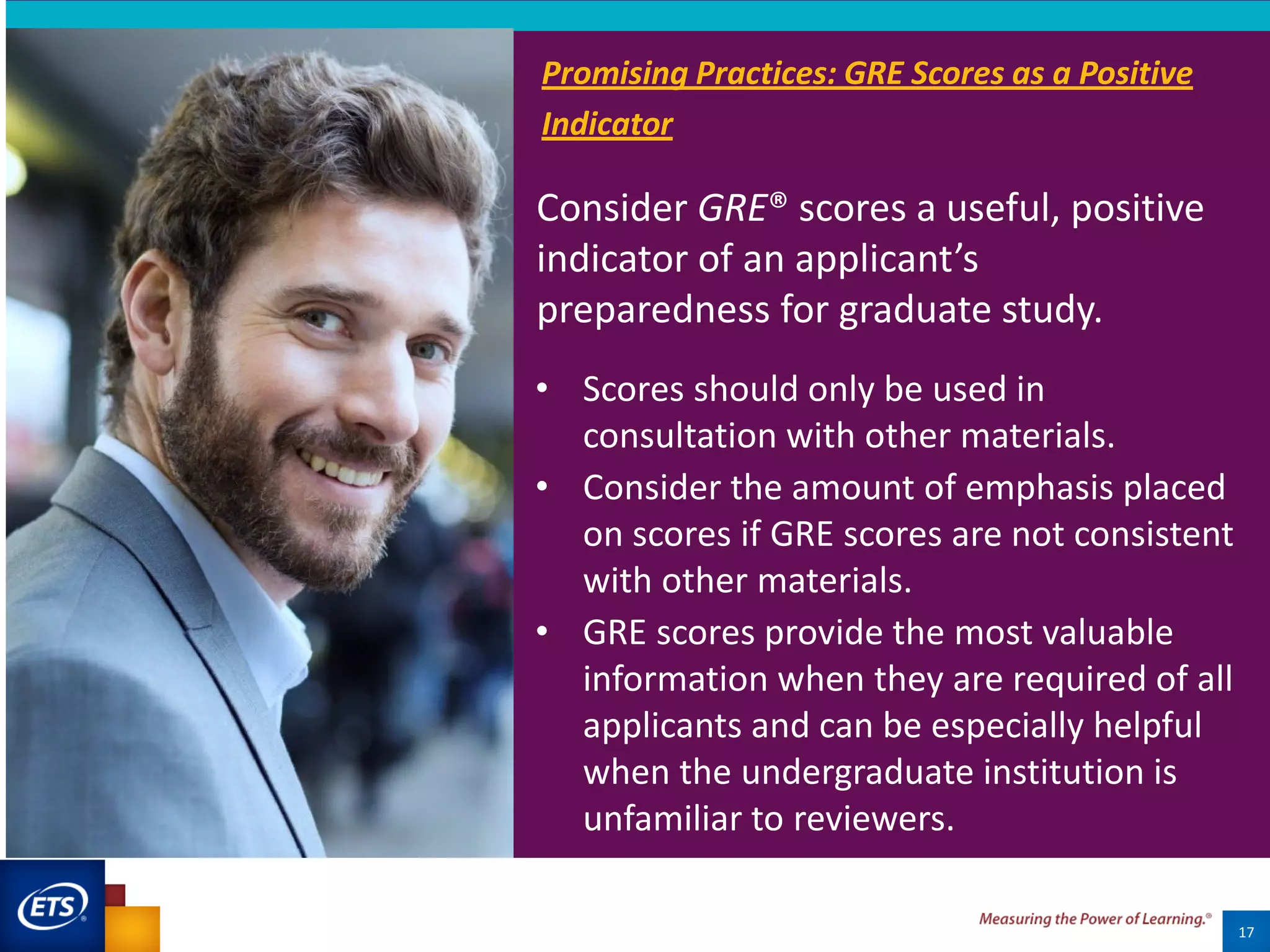 Consider GRE® scores a useful, positive
indicator of an applicant’s
preparedness for graduate study.
17
• Scores should only be used in
consultation with other materials.
• Consider the amount of emphasis placed
on scores if GRE scores are not consistent
with other materials.
• GRE scores provide the most valuable
information when they are required of all
applicants and can be especially helpful
when the undergraduate institution is
unfamiliar to reviewers.
Promising Practices: GRE Scores as a Positive
Indicator
 