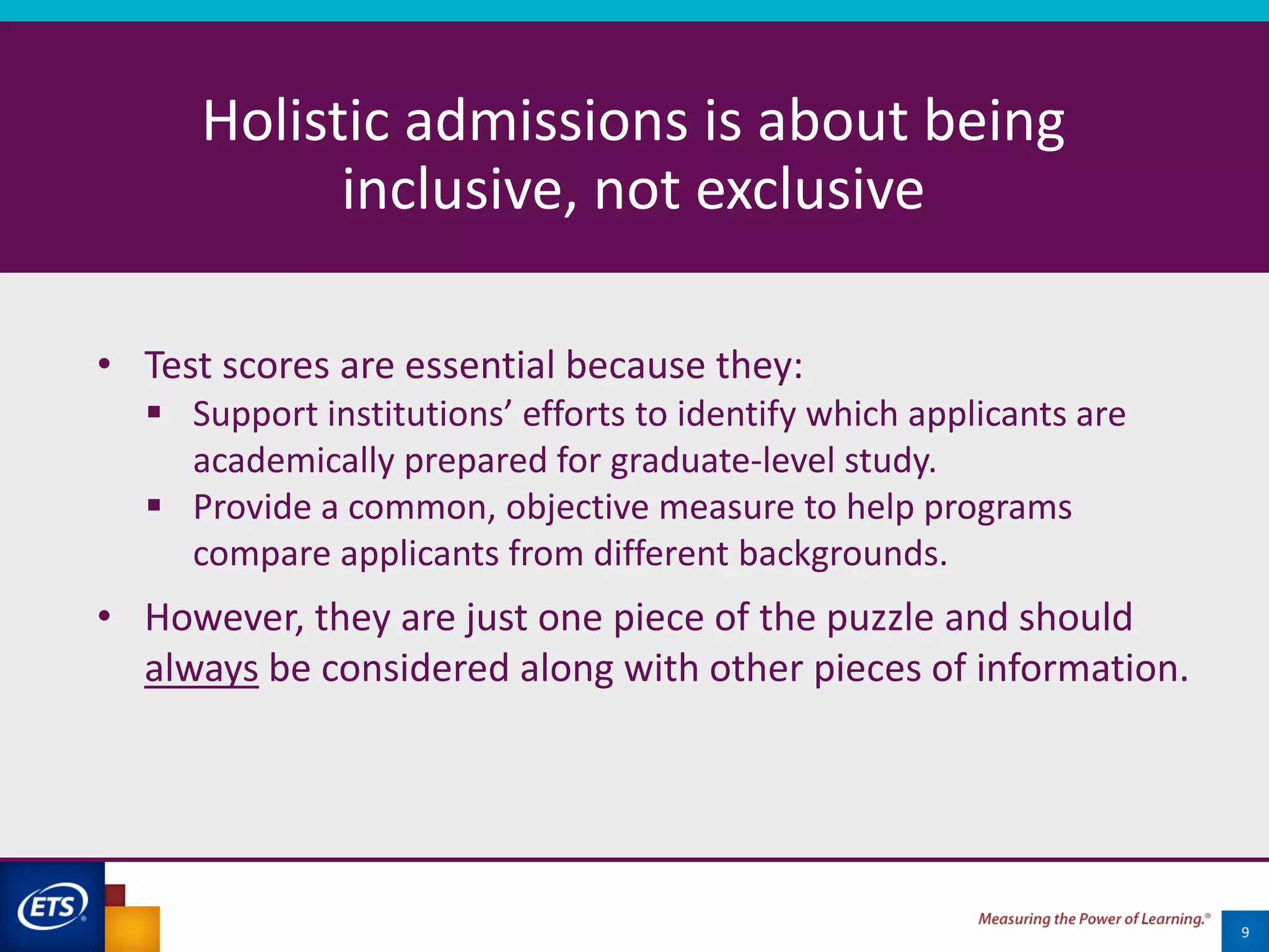 19
Holistic admissions is about being
inclusive, not exclusive
9
• Test scores are essential because they:
 Support institutions’ efforts to identify which applicants are
academically prepared for graduate-level study.
 Provide a common, objective measure to help programs
compare applicants from different backgrounds.
• However, they are just one piece of the puzzle and should
always be considered along with other pieces of information.
 