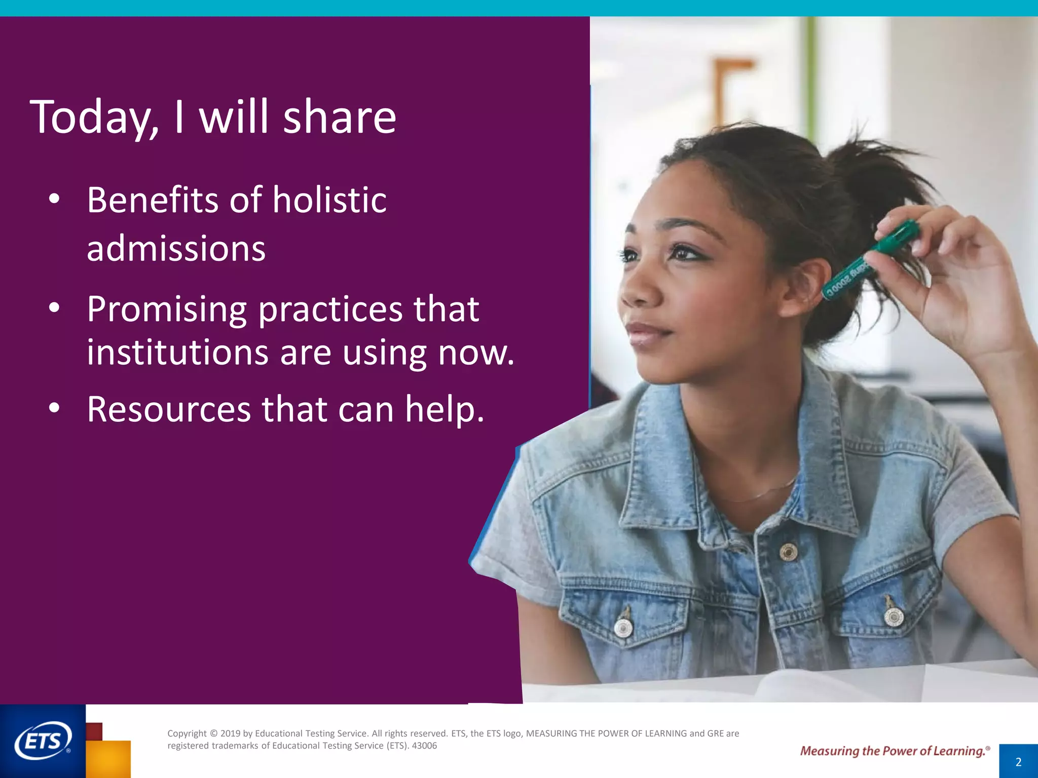 2
Today, I will share
• Benefits of holistic
admissions
• Promising practices that
institutions are using now.
• Resources that can help.
Copyright © 2019 by Educational Testing Service. All rights reserved. ETS, the ETS logo, MEASURING THE POWER OF LEARNING and GRE are
registered trademarks of Educational Testing Service (ETS). 43006
 