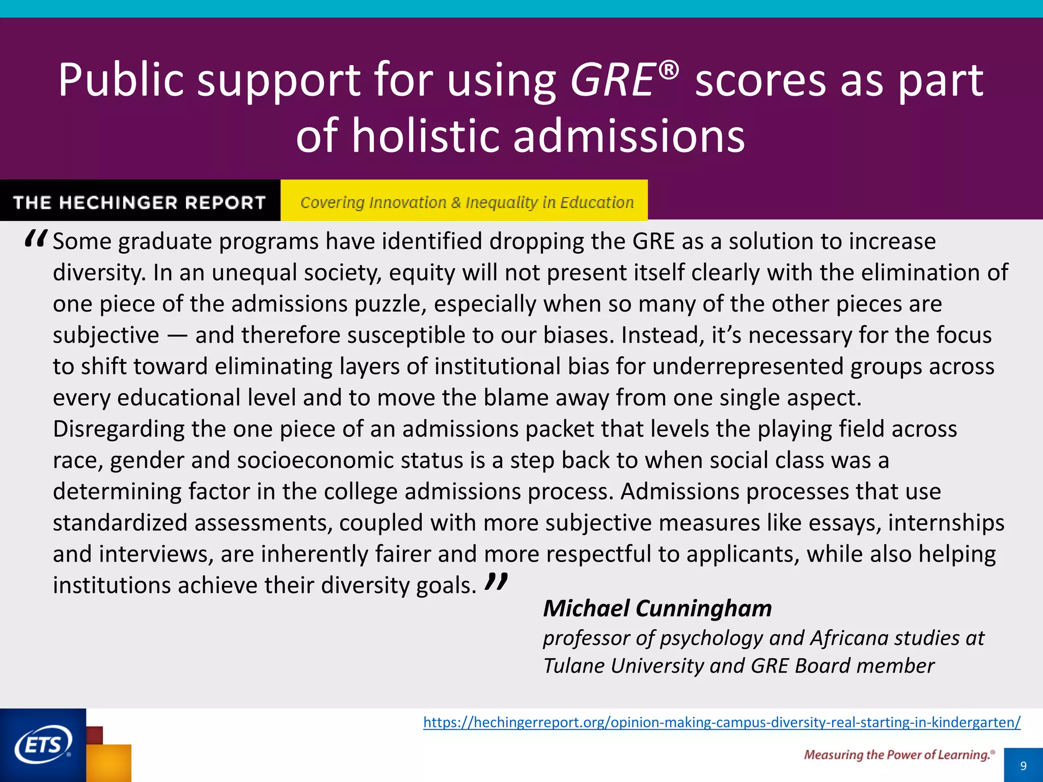 20
Public support for using GRE® scores as part
of holistic admissions
9
Some graduate programs have identified dropping the GRE as a solution to increase
diversity. In an unequal society, equity will not present itself clearly with the elimination of
one piece of the admissions puzzle, especially when so many of the other pieces are
subjective — and therefore susceptible to our biases. Instead, it’s necessary for the focus
to shift toward eliminating layers of institutional bias for underrepresented groups across
every educational level and to move the blame away from one single aspect.
Disregarding the one piece of an admissions packet that levels the playing field across
race, gender and socioeconomic status is a step back to when social class was a
determining factor in the college admissions process. Admissions processes that use
standardized assessments, coupled with more subjective measures like essays, internships
and interviews, are inherently fairer and more respectful to applicants, while also helping
institutions achieve their diversity goals.
Michael Cunningham
professor of psychology and Africana studies at
Tulane University and GRE Board member
“
”
https://hechingerreport.org/opinion-making-campus-diversity-real-starting-in-kindergarten/
 