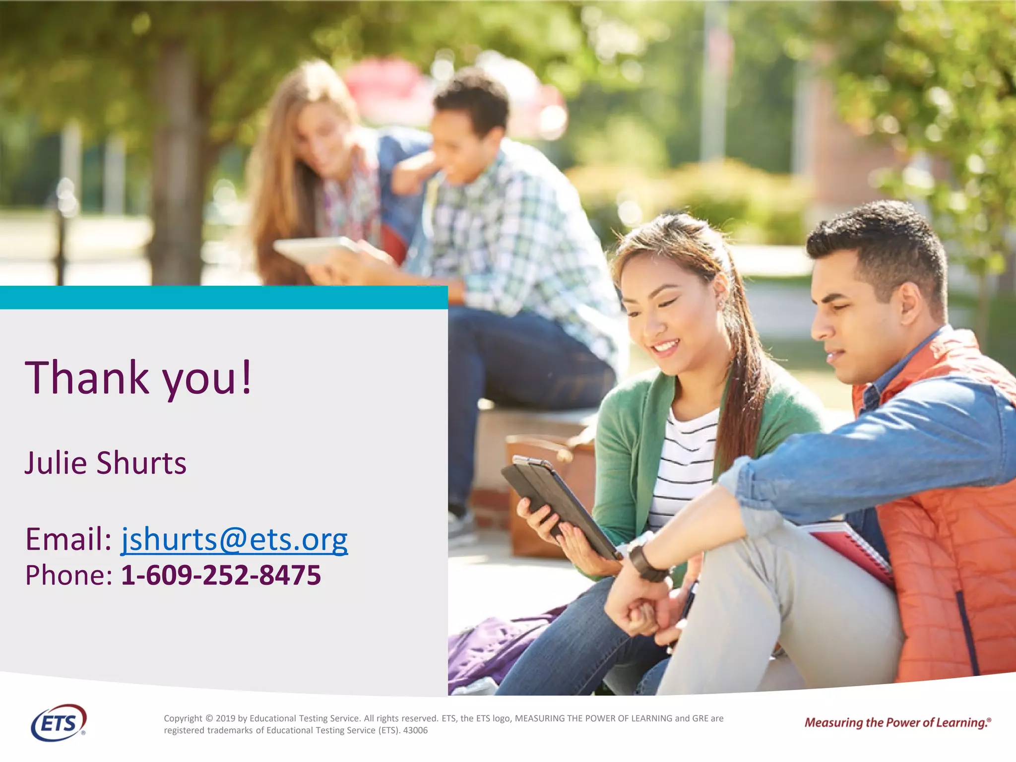 CV
Thank you!
Julie Shurts
Email: jshurts@ets.org
Phone: 1-609-252-8475
CV Copyright © 2019 by Educational Testing Service. All rights reserved. ETS, the ETS logo, MEASURING THE POWER OF LEARNING and GRE are
registered trademarks of Educational Testing Service (ETS). 43006
 