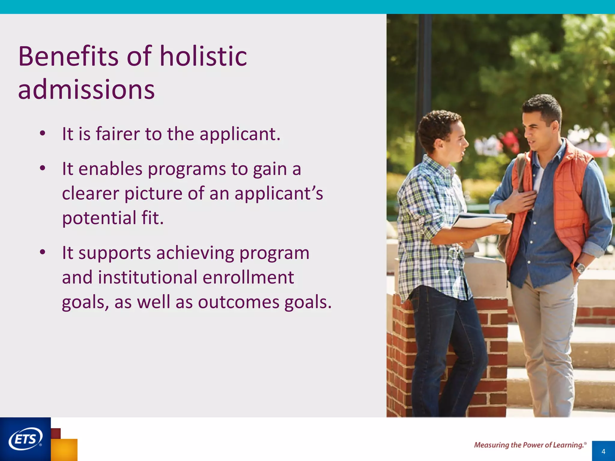 4
Benefits of holistic
admissions
• It is fairer to the applicant.
• It enables programs to gain a
clearer picture of an applicant’s
potential fit.
• It supports achieving program
and institutional enrollment
goals, as well as outcomes goals.
 