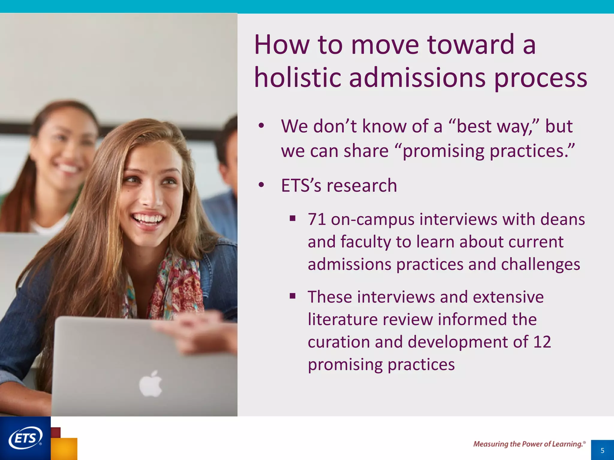 5
How to move toward a
holistic admissions process
• We don’t know of a “best way,” but
we can share “promising practices.”
• ETS’s research
 71 on-campus interviews with deans
and faculty to learn about current
admissions practices and challenges
 These interviews and extensive
literature review informed the
curation and development of 12
promising practices
 
