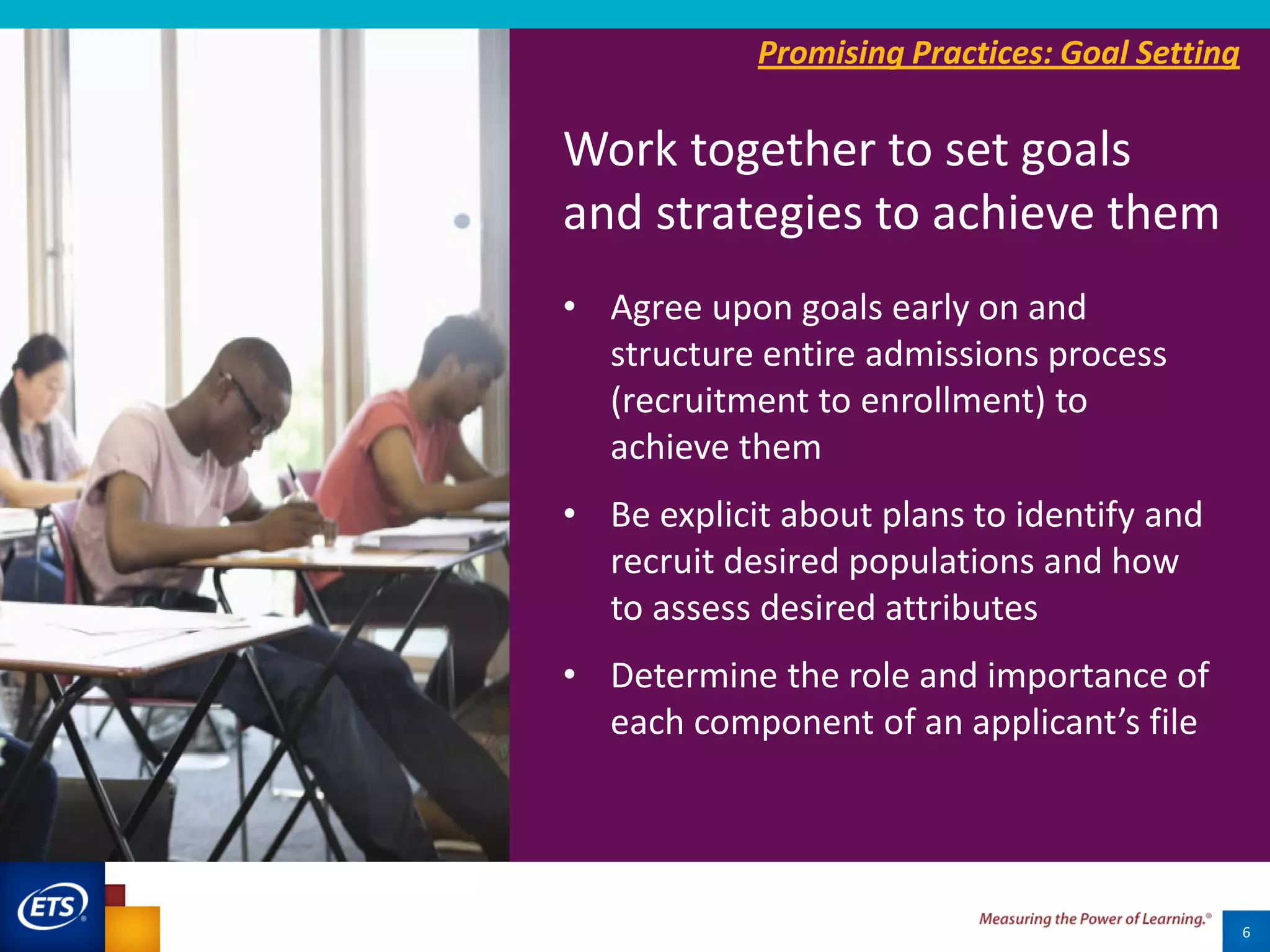 6
• Agree upon goals early on and
structure entire admissions process
(recruitment to enrollment) to
achieve them
• Be explicit about plans to identify and
recruit desired populations and how
to assess desired attributes
• Determine the role and importance of
each component of an applicant’s file
Promising Practices: Goal Setting
Work together to set goals
and strategies to achieve them
 
