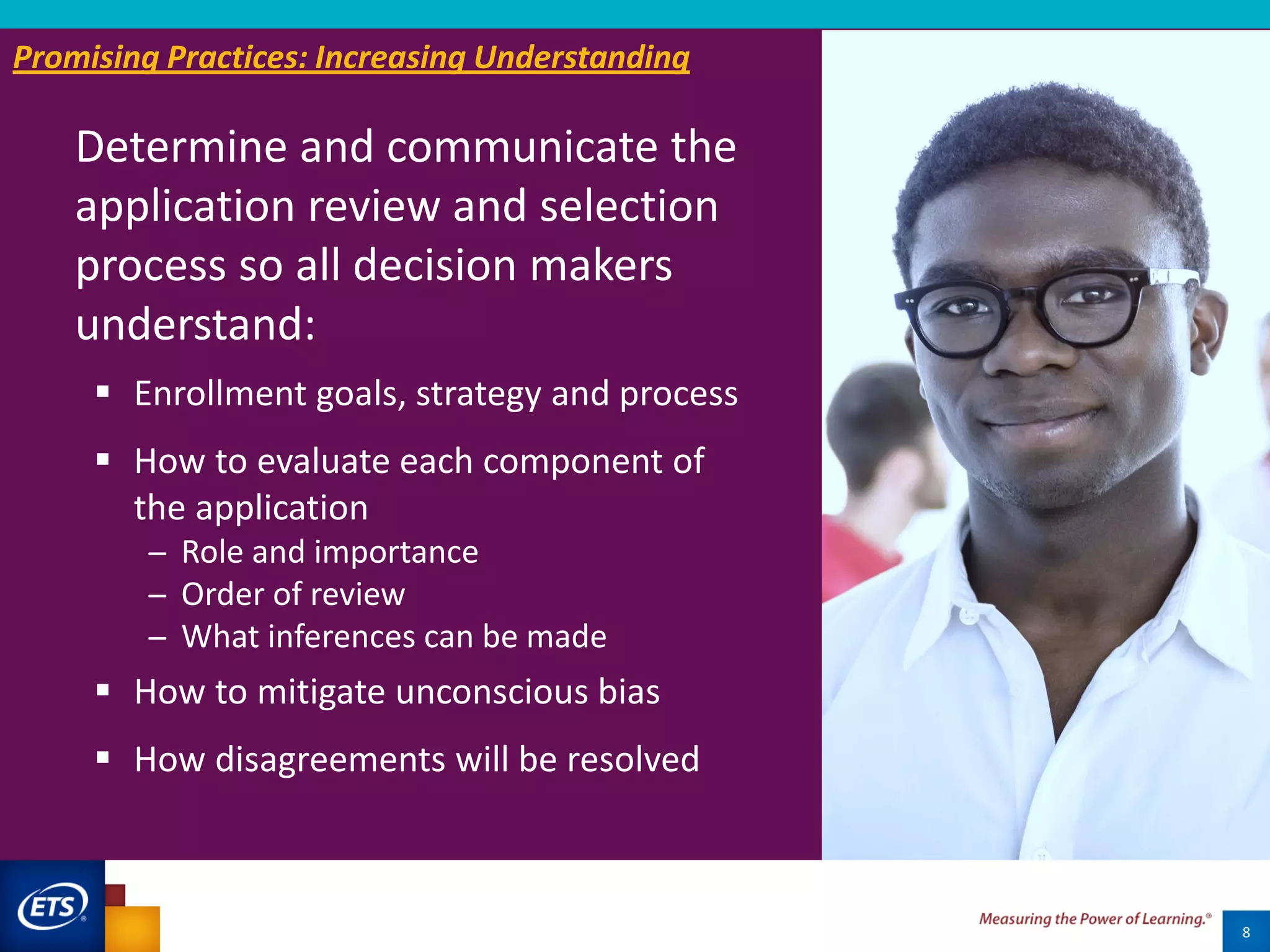 Determine and communicate the
application review and selection
process so all decision makers
understand:
8
 Enrollment goals, strategy and process
 How to evaluate each component of
the application
̶ Role and importance
̶ Order of review
̶ What inferences can be made
 How to mitigate unconscious bias
 How disagreements will be resolved
Promising Practices: Increasing Understanding
 
