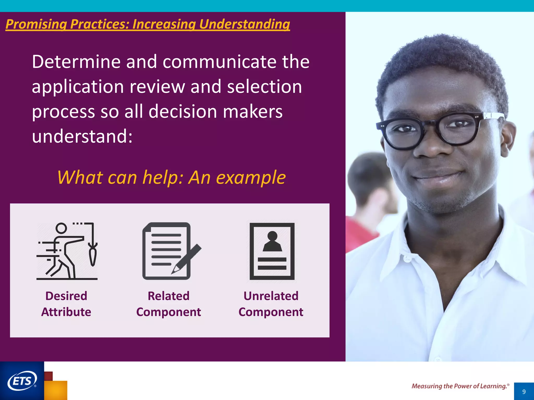 9
Promising Practice #2
What can help: An example
Desired
Attribute
Related
Component
Unrelated
Component
Promising Practices: Increasing Understanding
Determine and communicate the
application review and selection
process so all decision makers
understand:
 