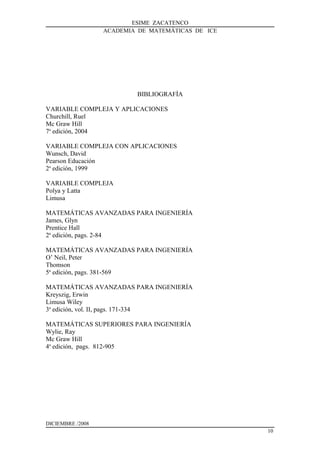 ESIME ZACATENCO
ACADEMIA DE MATEMÁTICAS DE ICE
BIBLIOGRAFÍA
VARIABLE COMPLEJA Y APLICACIONES
Churchill, Ruel
Mc Graw Hill
7a
edición, 2004
VARIABLE COMPLEJA CON APLICACIONES
Wunsch, David
Pearson Educación
2a
edición, 1999
VARIABLE COMPLEJA
Polya y Latta
Limusa
MATEMÁTICAS AVANZADAS PARA INGENIERÍA
James, Glyn
Prentice Hall
2a
edición, pags. 2-84
MATEMÁTICAS AVANZADAS PARA INGENIERÍA
O’ Neil, Peter
Thomson
5a
edición, pags. 381-569
MATEMÁTICAS AVANZADAS PARA INGENIERÍA
Kreyszig, Erwin
Limusa Wiley
3a
edición, vol. II, pags. 171-334
MATEMÁTICAS SUPERIORES PARA INGENIERÍA
Wylie, Ray
Mc Graw Hill
4a
edición, pags. 812-905
DICIEMBRE /2008
10
 