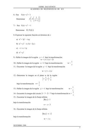 ESIME ZACATENCO
ACADEMIA DE MATEMÁTICAS DE ICE
6.- Sea f (z) = z2
+ 1
Determinar
1
1
f f
i
  
  +  
7.- Sea f (z) = z2
+ 1
Determinar f ( f (i) )
8.-Expresar la siguiente función en términos de z
a) x2
+ 3y2
– i xy
b) x2
+ y2
– i ( 3x + 2y )
c) –i + x + iy
d) x2
+ y2
9.- Hallar la imagen de la región y > -1 bajo la transformación:
w = ( 1- i ) z + 2i
10.- Hallar la imagen de la región x > 2 bajo la transformación: w =
z
1
11.- Encontrar la imagen de la región y > 1 bajo la transformación
w = ( 1 - i ) z
12.- Determine la imagen en el plano w de la región
3 7
4 4
z i+ + =
bajo la transformación
1
w
z
=
13.- Hallar la imagen de la región y > -1 bajo la transformación: w =
z
1
14.- Encuentre la imagen del circulo 1 1z i− − = bajo la transformación w =
z
1
15.- Encontrar la imagen de la franja infinita
Re 1z <
bajo la transformación
3w z= +
16.- Encontrar la imagen de la franja infinita
Im / 2z π<
bajo la transformación
w = - i z
DICIEMBRE /2008
2
 
