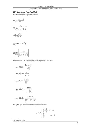 ESIME ZACATENCO
ACADEMIA DE MATEMÁTICAS DE ICE
III Límites y Continuidad
17.- Encontrar el siguiente límite:
a)
2
4
16
4z i
z
z ilím
→ −
+
+
b)
2
1
2 2
1z i
z z
z ilím
→ − +
+ +
+ −
c)
2
1
lim
z i
z
z i→ −
+
+
d)
2
lim (1 )
x
z−
→ ∞
+
e)
( )2 20
lim
z
xy
x y→
 
 
+  
18.- Analizar la continuidad de la siguiente función:
a)
( )2
2
Re
( )
z
f z
z
=
b) ( )
z
f z
z z
=
−
c) 2
Re
( )
z z
f z
z
=
d)
( )
Im
( )
1
z
f z
z
=
+
e) 2 2
Re
( )
( )
z
f z
x y z
=
− +
19.- ¿En que puntos de la función es continua?
3
2
1
, 1
1( )
3
, 1
2
z
z
zf z
z
 −
≠ ± −= 
 = ±

DICIEMBRE /2008
3
 