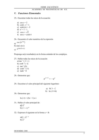 ESIME ZACATENCO
ACADEMIA DE MATEMÁTICAS DE ICE
V. Funciones Elementales
25.- Encontrar todas las raíces de la ecuación
a) cos z = 2
b) cosh z = ½
c) senh (z) = -5
d) ez
= 1 – i
e) 2zcos =
f) sen z = cosh 4
26.- Encuentre el valor numérico de la expresión
a)
b) sin(i sin i)
c)
Proponga su(s) resultado(s) en la forma estándar de los complejos.
27.- Hallar todas las raíces de la ecuación
a) tan -1
( 1+ i )
b) )1(cosh 1
−−
c) tan-1
(2i)
d) cosh -1
(-1)
e) tanh -1
0
28.- Demostrar que:
ziz
ee −=+ π
29.- Encontrar el valor principal del siguiente logaritmo:
a) ( )i−1ln
b) ln (-3+4i)
30.- Demostrar que:
ln (-1) = (2n + 1) π i
31.- Hallar el valor principal de:
a) ii
b) ( 1 - i ) 4i
32.- Expresar el siguiente en la forma a + ib
a)(1 - i)2 - 3i
b) 2 i
DICIEMBRE /2008
5
 