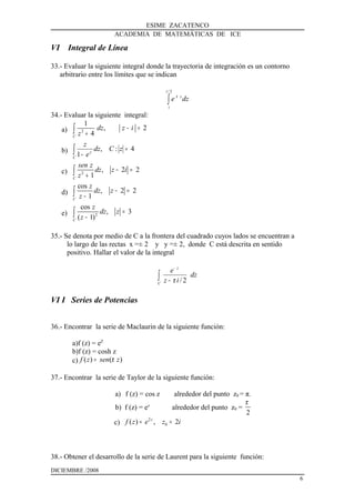 ESIME ZACATENCO
ACADEMIA DE MATEMÁTICAS DE ICE
VI Integral de Línea
33.- Evaluar la siguiente integral donde la trayectoria de integración es un contorno
arbitrario entre los límites que se indican
dze
i
i
z
∫
2/
π
34.- Evaluar la siguiente integral:
a) 2
1
, 2
4C
dz z i
z
− =
+∫
b) 4:,
1
=
−∫ zCdz
e
z
C
z
c) 2
, 2 2
1C
sen z
dz z i
z
− =
+∫
d)
cos
, 2 2
1C
z
dz z
z
− =
−∫
e) 2
cos
, 3
( 1)C
z
dz z
z
=
−∫
35.- Se denota por medio de C a la frontera del cuadrado cuyos lados se encuentran a
lo largo de las rectas x =± 2 y y =± 2, donde C está descrita en sentido
positivo. Hallar el valor de la integral
dz
iz
e
C
z
∫ −
−
2/π
VI I Series de Potencias
36.- Encontrar la serie de Maclaurin de la siguiente función:
a)f (z) = eZ
b)f (z) = cosh z
c) ( ) ( )f z sen zπ=
37.- Encontrar la serie de Taylor de la siguiente función:
a) f (z) = cos z alrededor del punto z0 = π.
b) f (z) = ez
alrededor del punto z0 =
2
π
c)
2
0( ) , 2z
f z e z i= =
38.- Obtener el desarrollo de la serie de Laurent para la siguiente función:
DICIEMBRE /2008
6
 