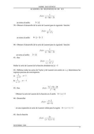 ESIME ZACATENCO
ACADEMIA DE MATEMÁTICAS DE ICE
1
( )
( 1)( 2)
f z
z z
=
− −
en torno al anillo: 2 z<
39.- Obtener el desarrollo de la serie de Laurent para la siguiente función:
2
1
( )
(1 )
f z
z
=
−
en torno al anillo: 0 1 2z< − <
40.- Obtener el desarrollo de la serie de Laurent para la siguiente función:
1
( )
( 1)( 2)
f z
z z
=
− −
en torno al anillo: 2 z<
41.- Sea
( )
2 2
1
( )
3
f z
z z
=
−
Hallar la serie de Laurent de la función alrededor de |z| = 3
42.- Hállense todas las series de Taylor y de Laurent con centro en a, y determínese las
regiones precisas de convergencia.
a)
1
, 1
3
a
z
=
+
b)
1
, 1
3
a
z
= −
−
43.- Sea
2
3
7 9 18
( )
9
z z
f z
z z
+ −
=
−
Obtener la serie de Laurent de la función en el anillo 0 < | z | <3
44.- Desarrollar
2
( )
( 1)
z
f z
z z
+
=
+
en una expansión en serie de Laurent válida para la región 0 < | z + 1 | < 1
45.- Sea la función
( ) ( )
2
( )
1 1
z
f z
z z
=
− +
DICIEMBRE /2008
7
 