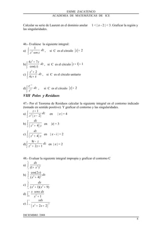 ESIME ZACATENCO
ACADEMIA DE MATEMÁTICAS DE ICE
Calcular su serie de Laurent en el dominio anular 1 < | z - 2 | < 3. Graficar la región y
las singularidades.
46.- Evalúese la siguiente integral:
a) 2
1
C
dz
z sen z∫ , si C es el círculo 2z =
b)
3
4 7
cos( )C
z z
dz
z
+
∫ , si C es el círculo 1 1z + =
c)
3
2
4C
z
dz
z π
+
+∫ , si C es el círculo unitario
d) 2
z
C
e
dz
z
−
∫ , si C es el círculo 2z =
VIII Polos y Residuos
47.- Por el Teorema de Residuos calcular la siguiente integral en el contorno indicado
(tomado en sentido positivo). Y graficar el contorno y las singularidades.
a)
( )2
1
2C
z
dz
z z
+
−∫ en | z | = 4
b)
( )2
4C
dz
z z+
∫ en |z| = 3
c)
( )2
4C
dz
z z+
∫ en | z - i | = 2
d) 2
8
2 1C
i z
dz
z z
−
+ +∫ en | z | = 2
48.- Evaluar la siguiente integral impropia y graficar el contorno C
a) 2 3
(1 )
dx
x
∞
− ∞
+∫
b) 2 2
cos(2 )
( 4)
x
dx
x
∞
− ∞
+∫
c) 2 2
( 1)( 9)
dx
x x
∞
− ∞
+ +∫
d) 20 1
x senx dx
x
∞
+∫
e)
( )
22
2 2
xdx
x x
∞
− ∞
+ +
∫
DICIEMBRE /2008
8
 