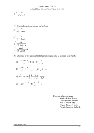 ESIME ZACATENCO
ACADEMIA DE MATEMÁTICAS DE ICE
f) 2
2
dx
x x
∞
− ∞ + +∫
49.- Evaluar la siguiente integral real definida
a)
2
0
(5 3 )
d
sen
π
θ
θ−∫
b)
2
0
(13 5 )
d
sin
π
θ
θ−∫
c)
2
0
(5 4 )
d
sin
π
θ
θ+∫
d)
2
0
cos
(3 2cos )
d
π
θ
θ
θ+∫
50.- Clasificar el tipo de singularidad de la siguiente serie y justificar la respuesta:
a)
2
2 3 3
2 ( 2)
2 2
z z
z
z z
− +
= + − +
− −
b)
3
4 3
1 1 1 1 1
...
3! 5! 7!
senh z
z z
zz z
= + + + +
c)
1
2 3 4
1 1 1 1 1 1 1
1 ...
2! 3! 4!
z
e
z z z z
= + + + + +
d)
2
1
( ) 1 ...
2! 3!
z
e z z
f z
z
−
= = + + +
Elaboraron los profesores:
Mónica Sedeño Juárez
Gloria Juárez Villarreal
Juan J. Ponce Cortés
Miguel Pimentel León
Patricia Camarena Gallardo
DICIEMBRE /2008
9
 