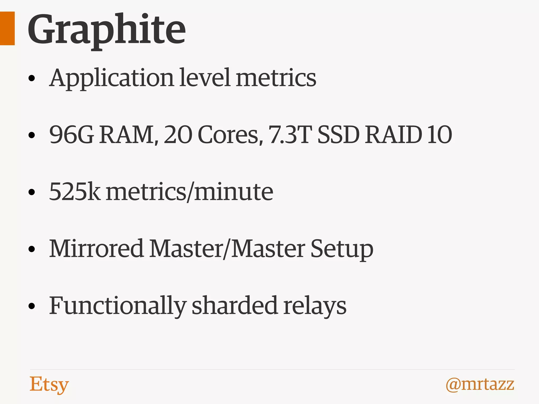 @mrtazz
Graphite
• Application level metrics
• 96G RAM, 20 Cores, 7.3T SSD RAID 10
• 525k metrics/minute
• Mirrored Master/Master Setup
• Functionally sharded relays
 