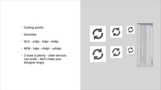 • Cutting assets
• Densities
• OLD - mdpi - hdpi - xhdpi
• NEW - hdpi - xhdpi - xxhdpi
• 3 sizes is plenty - older devices
can scale - don’t make your
designer angry
 