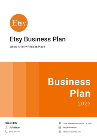 Etsy Business Plan
Where Artistry Finds its Place
Business
Plan
2023
Prepared By
John Doe

(650) 359-3153

10200 Bolsa Ave, Westminster, CA, 92683

info@example.com

http://www.example.com

 