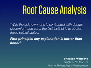Root Cause Analysis
“With the unknown, one is confronted with danger,
discomfort, and care; the ﬁrst instinct is to abolish
these painful states.
First principle: any explanation is better than
none.”



                                         Friedrich Nietzsche
                                        Twilight of the Idols, or
                           How to Philosophize with a Hammer
 