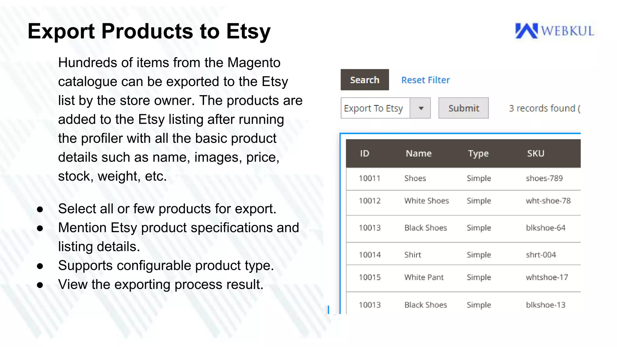 Export Products to Etsy
Hundreds of items from the Magento
catalogue can be exported to the Etsy
list by the store owner. The products are
added to the Etsy listing after running
the profiler with all the basic product
details such as name, images, price,
stock, weight, etc.
● Select all or few products for export.
● Mention Etsy product specifications and
listing details.
● Supports configurable product type.
● View the exporting process result.
 
