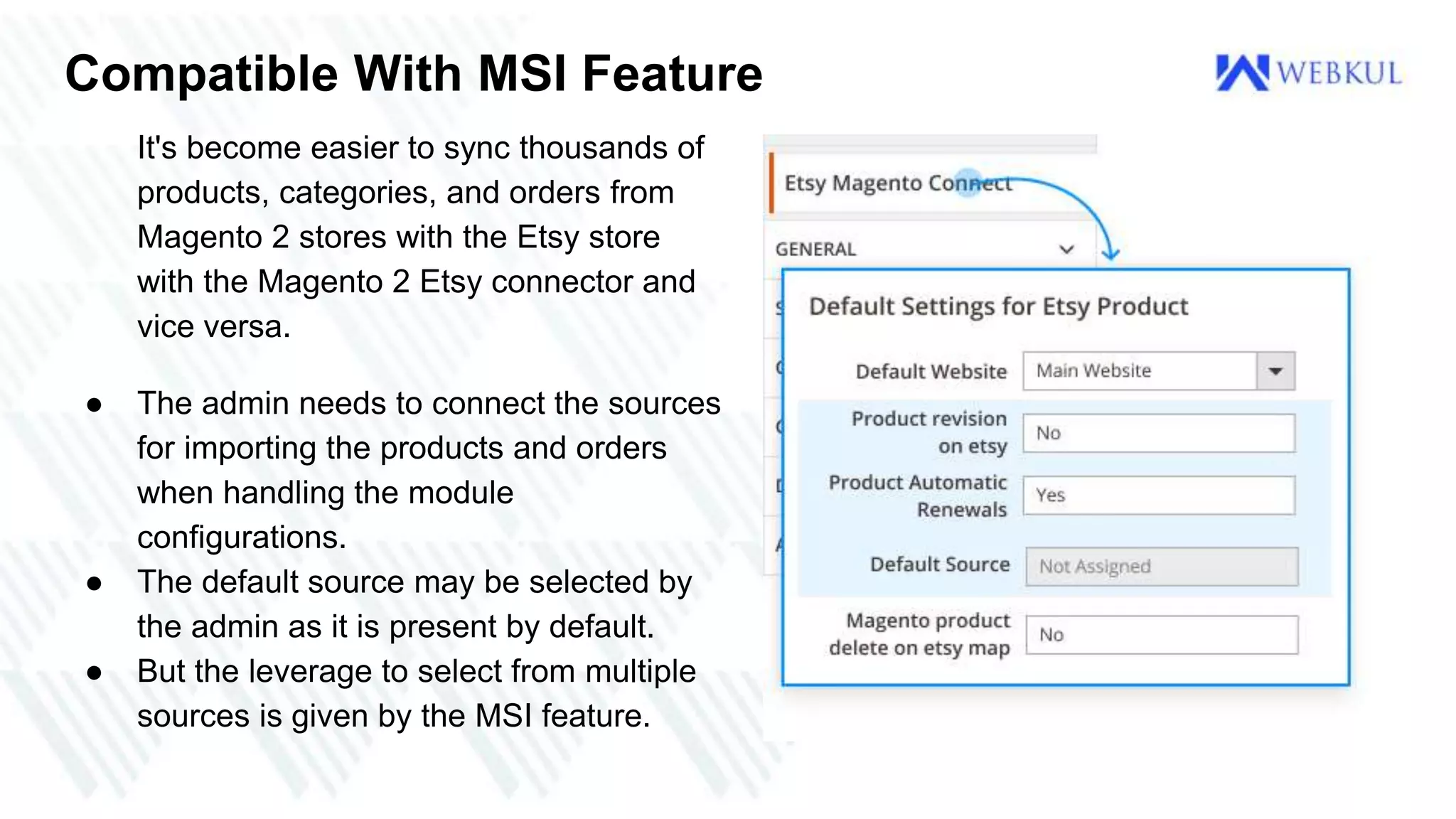 Compatible With MSI Feature
It's become easier to sync thousands of
products, categories, and orders from
Magento 2 stores with the Etsy store
with the Magento 2 Etsy connector and
vice versa.
● The admin needs to connect the sources
for importing the products and orders
when handling the module
configurations.
● The default source may be selected by
the admin as it is present by default.
● But the leverage to select from multiple
sources is given by the MSI feature.
 