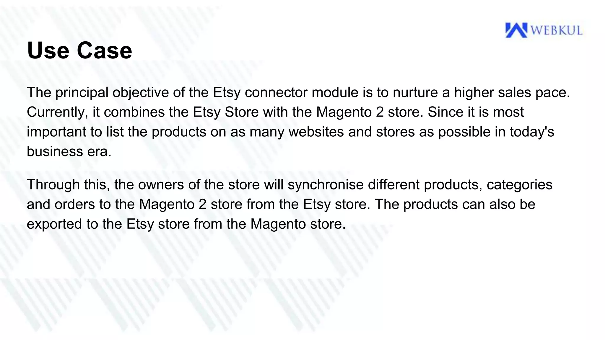 Use Case
The principal objective of the Etsy connector module is to nurture a higher sales pace.
Currently, it combines the Etsy Store with the Magento 2 store. Since it is most
important to list the products on as many websites and stores as possible in today's
business era.
Through this, the owners of the store will synchronise different products, categories
and orders to the Magento 2 store from the Etsy store. The products can also be
exported to the Etsy store from the Magento store.
 