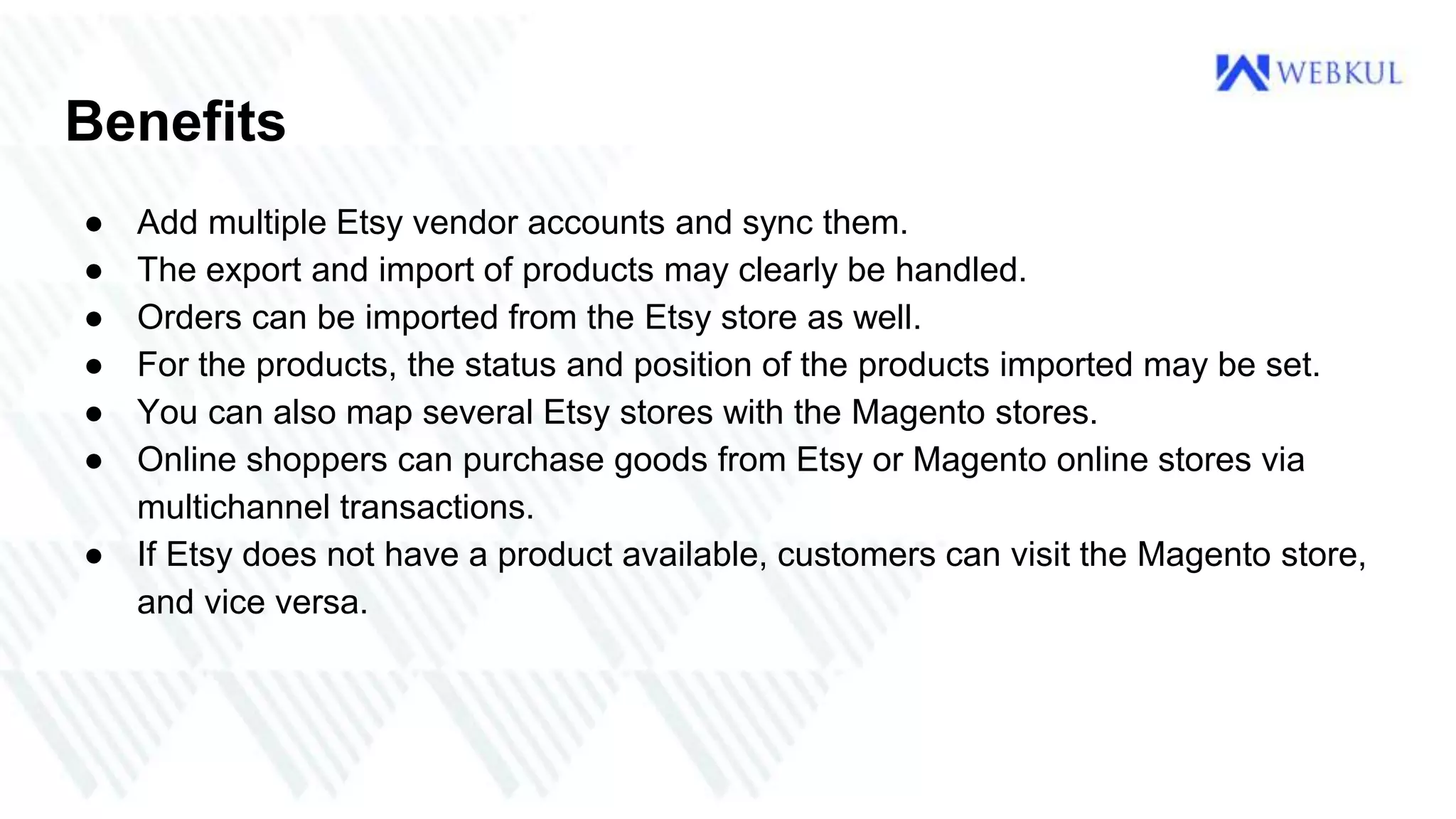 Benefits
● Add multiple Etsy vendor accounts and sync them.
● The export and import of products may clearly be handled.
● Orders can be imported from the Etsy store as well.
● For the products, the status and position of the products imported may be set.
● You can also map several Etsy stores with the Magento stores.
● Online shoppers can purchase goods from Etsy or Magento online stores via
multichannel transactions.
● If Etsy does not have a product available, customers can visit the Magento store,
and vice versa.
 