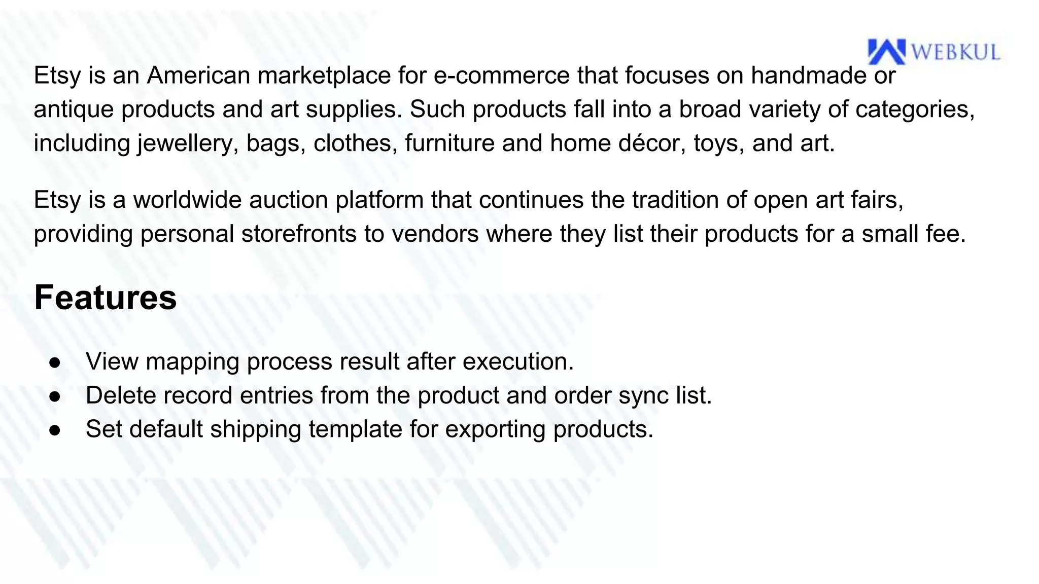 Etsy is an American marketplace for e-commerce that focuses on handmade or
antique products and art supplies. Such products fall into a broad variety of categories,
including jewellery, bags, clothes, furniture and home décor, toys, and art.
Etsy is a worldwide auction platform that continues the tradition of open art fairs,
providing personal storefronts to vendors where they list their products for a small fee.
Features
● View mapping process result after execution.
● Delete record entries from the product and order sync list.
● Set default shipping template for exporting products.
 
