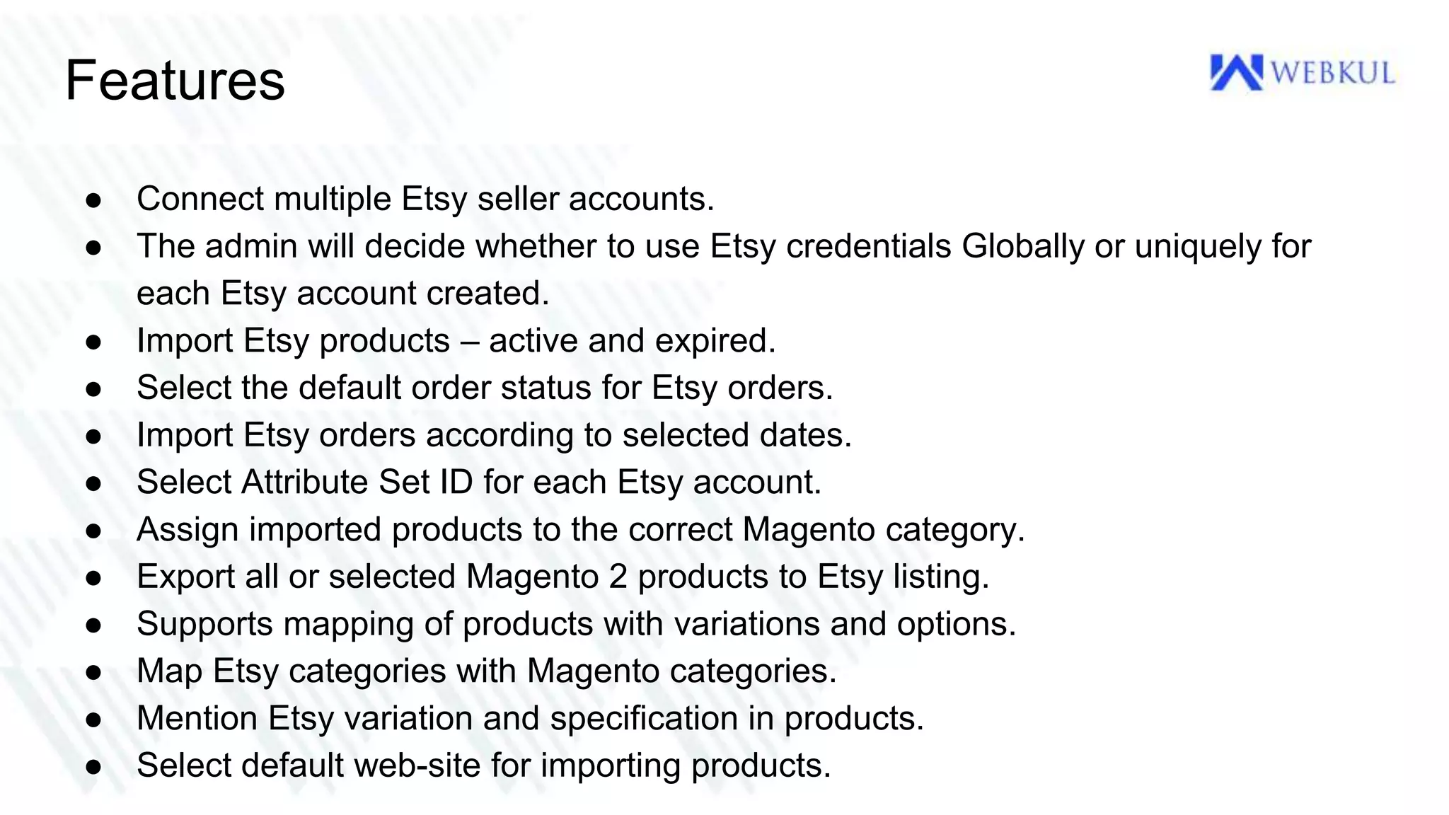 Features
● Connect multiple Etsy seller accounts.
● The admin will decide whether to use Etsy credentials Globally or uniquely for
each Etsy account created.
● Import Etsy products – active and expired.
● Select the default order status for Etsy orders.
● Import Etsy orders according to selected dates.
● Select Attribute Set ID for each Etsy account.
● Assign imported products to the correct Magento category.
● Export all or selected Magento 2 products to Etsy listing.
● Supports mapping of products with variations and options.
● Map Etsy categories with Magento categories.
● Mention Etsy variation and specification in products.
● Select default web-site for importing products.
 