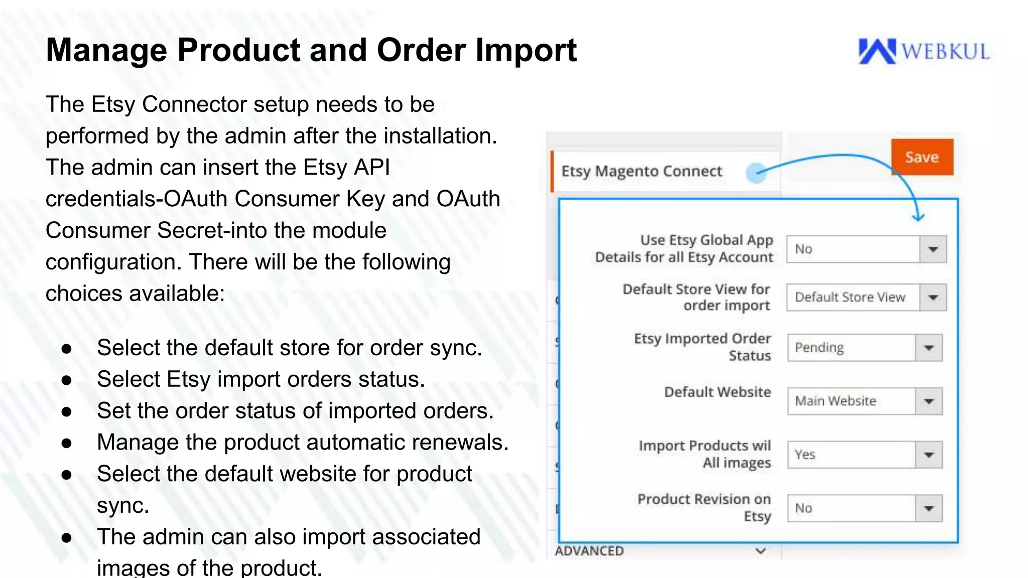 Manage Product and Order Import
The Etsy Connector setup needs to be
performed by the admin after the installation.
The admin can insert the Etsy API
credentials-OAuth Consumer Key and OAuth
Consumer Secret-into the module
configuration. There will be the following
choices available:
● Select the default store for order sync.
● Select Etsy import orders status.
● Set the order status of imported orders.
● Manage the product automatic renewals.
● Select the default website for product
sync.
● The admin can also import associated
images of the product.
 