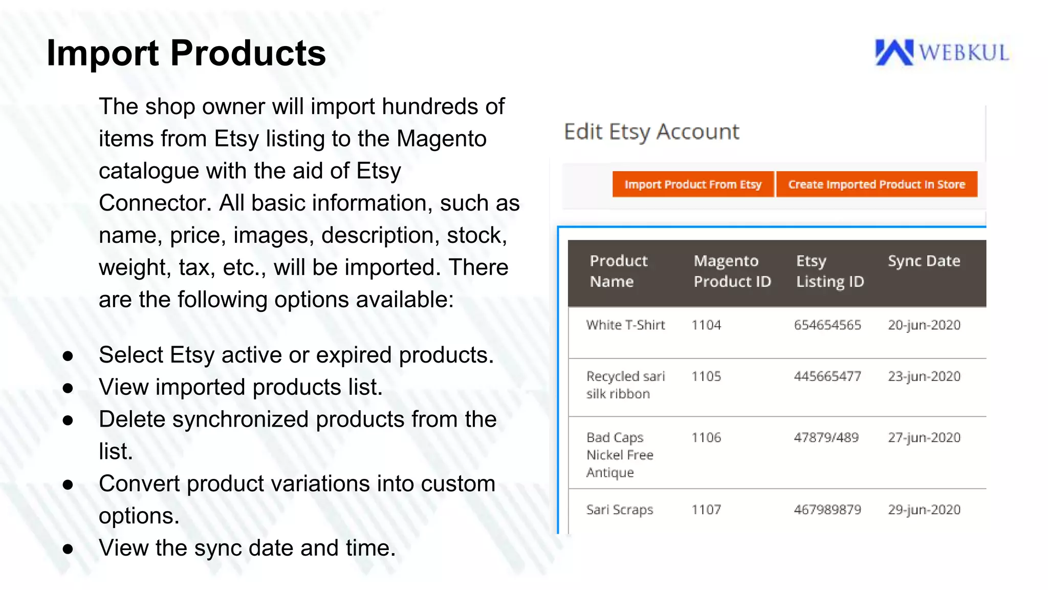 Import Products
The shop owner will import hundreds of
items from Etsy listing to the Magento
catalogue with the aid of Etsy
Connector. All basic information, such as
name, price, images, description, stock,
weight, tax, etc., will be imported. There
are the following options available:
● Select Etsy active or expired products.
● View imported products list.
● Delete synchronized products from the
list.
● Convert product variations into custom
options.
● View the sync date and time.
 