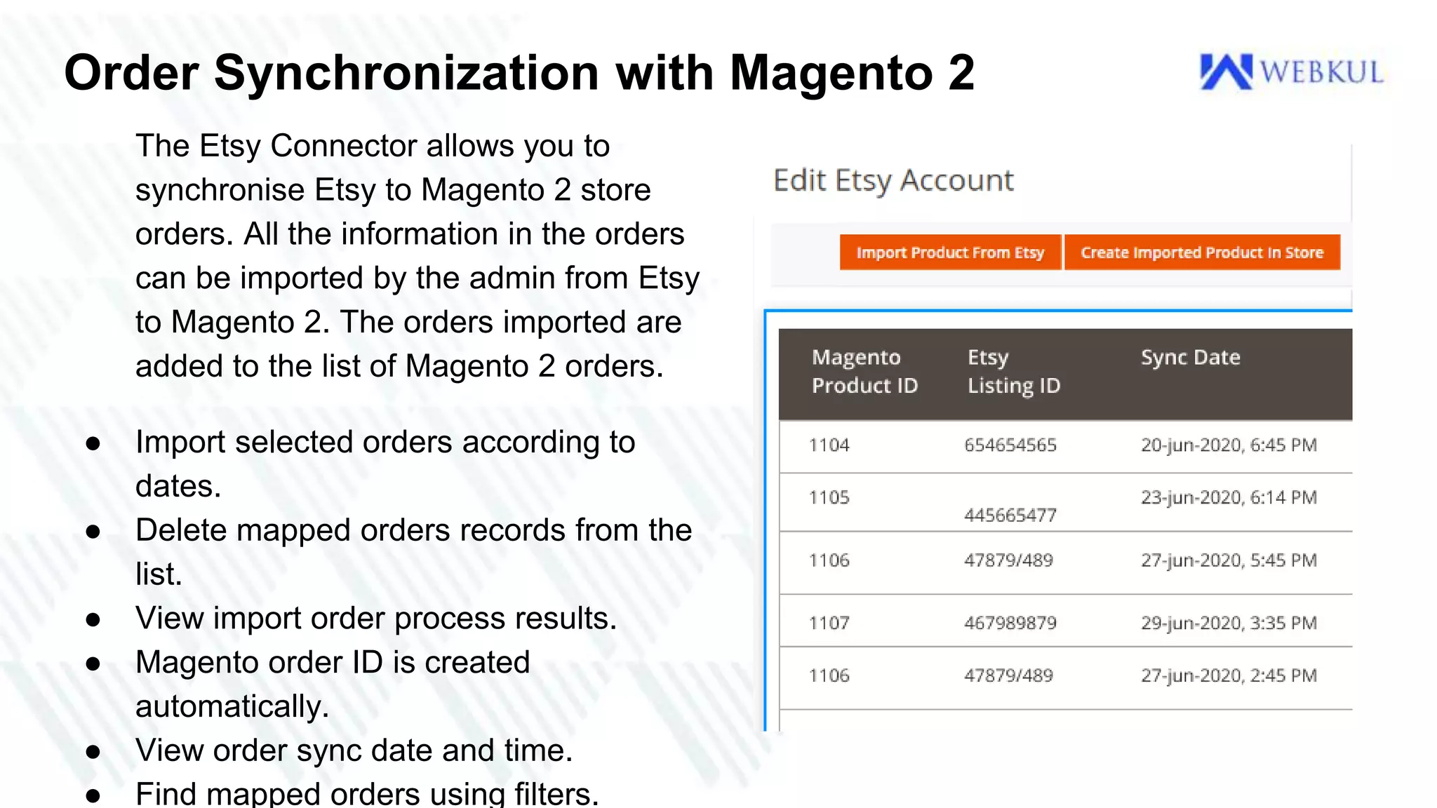 Order Synchronization with Magento 2
The Etsy Connector allows you to
synchronise Etsy to Magento 2 store
orders. All the information in the orders
can be imported by the admin from Etsy
to Magento 2. The orders imported are
added to the list of Magento 2 orders.
● Import selected orders according to
dates.
● Delete mapped orders records from the
list.
● View import order process results.
● Magento order ID is created
automatically.
● View order sync date and time.
● Find mapped orders using filters.
 